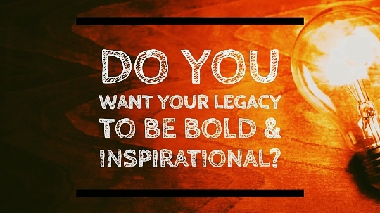 Do You Want Your Legacy to be Bold and Inspirational? 